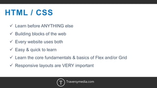 4
HTML / CSS
 Learn before ANYTHING else
 Building blocks of the web
 Every website uses both
 Easy & quick to learn
 Learn the core fundamentals & basics of Flex and/or Grid
 Responsive layouts are VERY important
Traversymedia.com
 