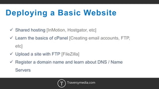 6
Deploying a Basic Website
 Shared hosting [InMotion, Hostgator, etc]
 Learn the basics of cPanel [Creating email accounts, FTP,
etc]
 Upload a site with FTP [FileZilla]
 Register a domain name and learn about DNS / Name
Servers
Traversymedia.com
 
