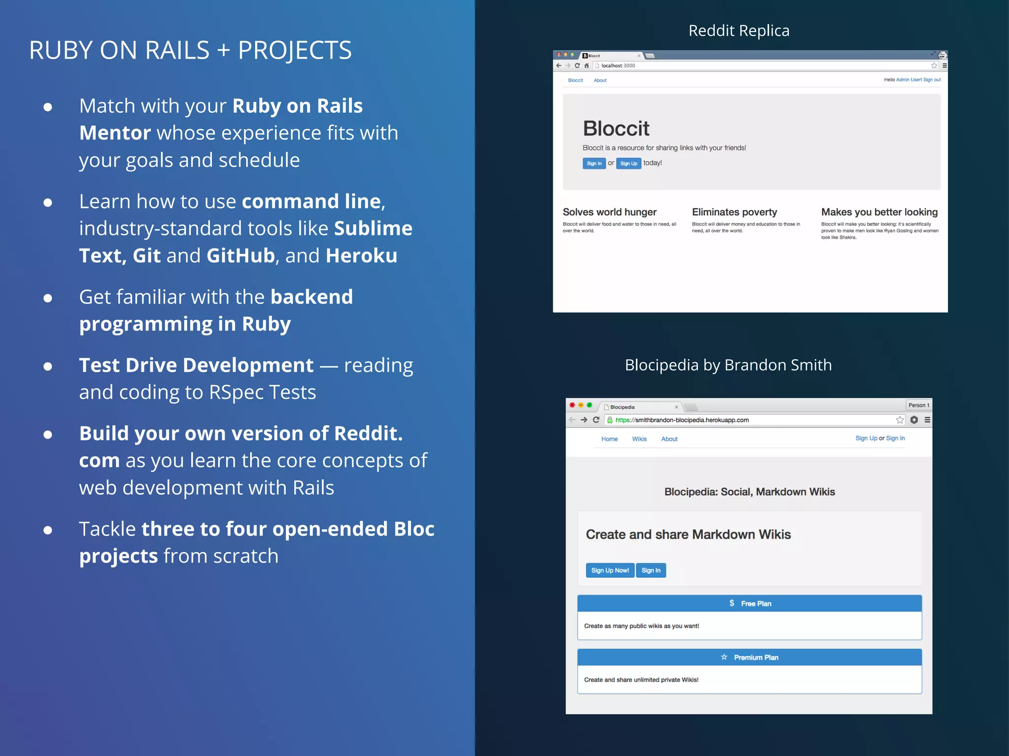 RUBY ON RAILS + PROJECTS
● Match with your Ruby on Rails
Mentor whose experience fits with
your goals and schedule
● Learn how to use command line,
industry-standard tools like Sublime
Text, Git and GitHub, and Heroku
● Get familiar with the backend
programming in Ruby
● Test Drive Development — reading
and coding to RSpec Tests
● Build your own version of Reddit.
com as you learn the core concepts of
web development with Rails
● Tackle three to four open-ended Bloc
projects from scratch
Blocipedia by Brandon Smith
Reddit Replica
 