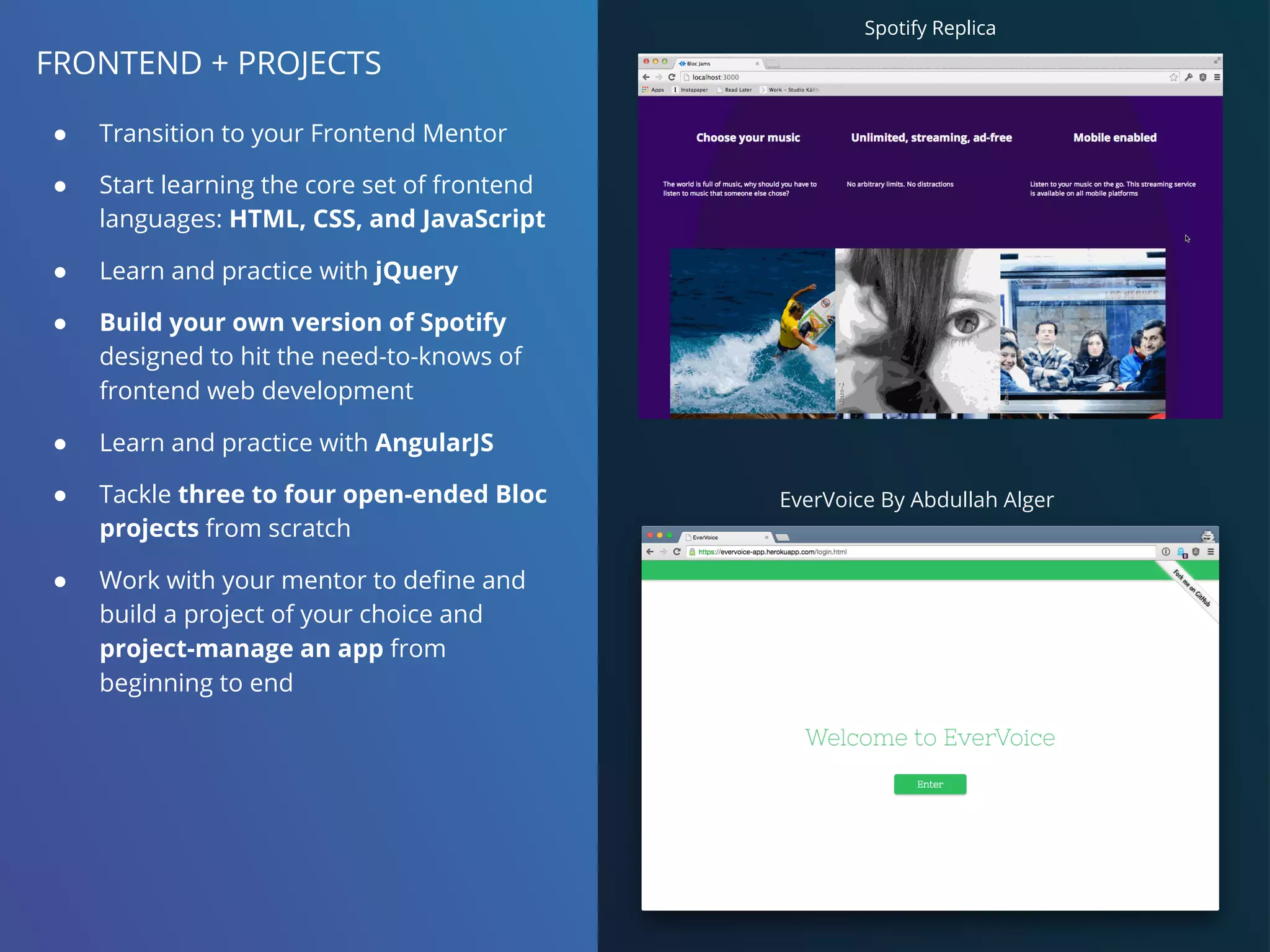 FRONTEND + PROJECTS
● Transition to your Frontend Mentor
● Start learning the core set of frontend
languages: HTML, CSS, and JavaScript
● Learn and practice with jQuery
● Build your own version of Spotify
designed to hit the need-to-knows of
frontend web development
● Learn and practice with AngularJS
● Tackle three to four open-ended Bloc
projects from scratch
● Work with your mentor to define and
build a project of your choice and
project-manage an app from
beginning to end
EverVoice By Abdullah Alger
Spotify Replica
 
