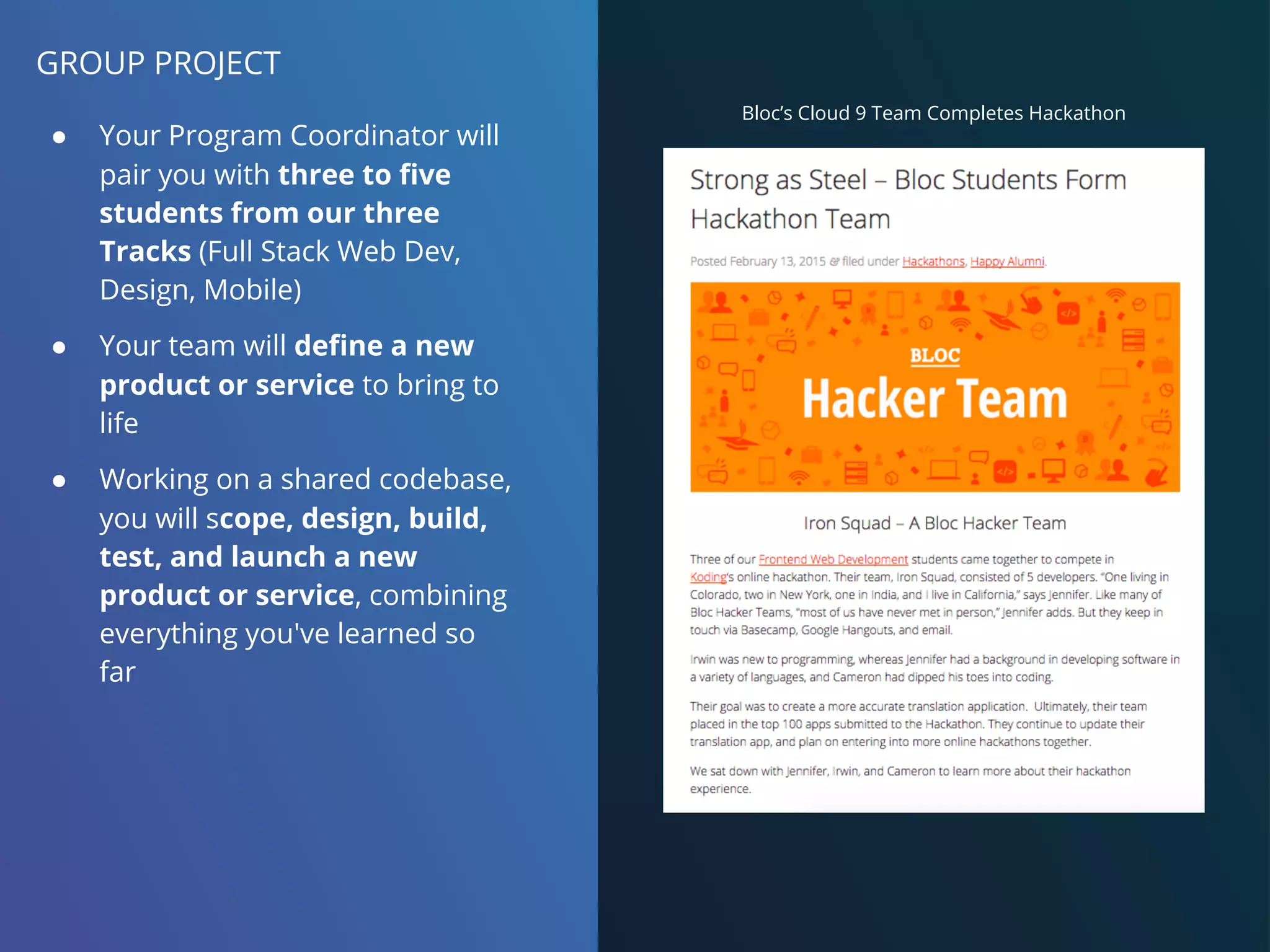 GROUP PROJECT
● Your Program Coordinator will
pair you with three to five
students from our three
Tracks (Full Stack Web Dev,
Design, Mobile)
● Your team will define a new
product or service to bring to
life
● Working on a shared codebase,
you will scope, design, build,
test, and launch a new
product or service, combining
everything you've learned so
far
Bloc’s Cloud 9 Team Completes Hackathon
 