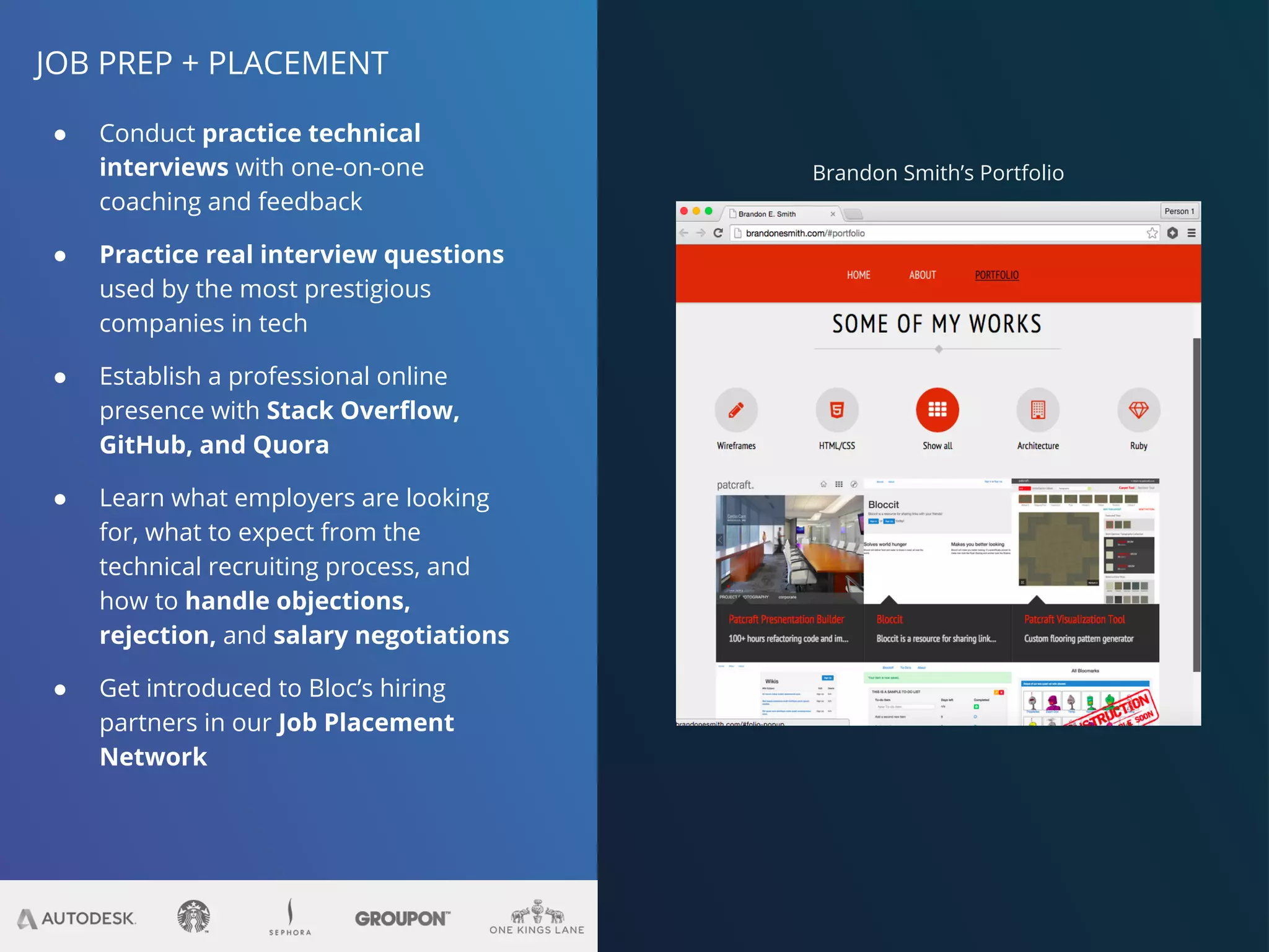 JOB PREP + PLACEMENT
● Conduct practice technical
interviews with one-on-one
coaching and feedback
● Practice real interview questions
used by the most prestigious
companies in tech
● Establish a professional online
presence with Stack Overflow,
GitHub, and Quora
● Learn what employers are looking
for, what to expect from the
technical recruiting process, and
how to handle objections,
rejection, and salary negotiations
● Get introduced to Bloc’s hiring
partners in our Job Placement
Network
Brandon Smith’s Portfolio
 