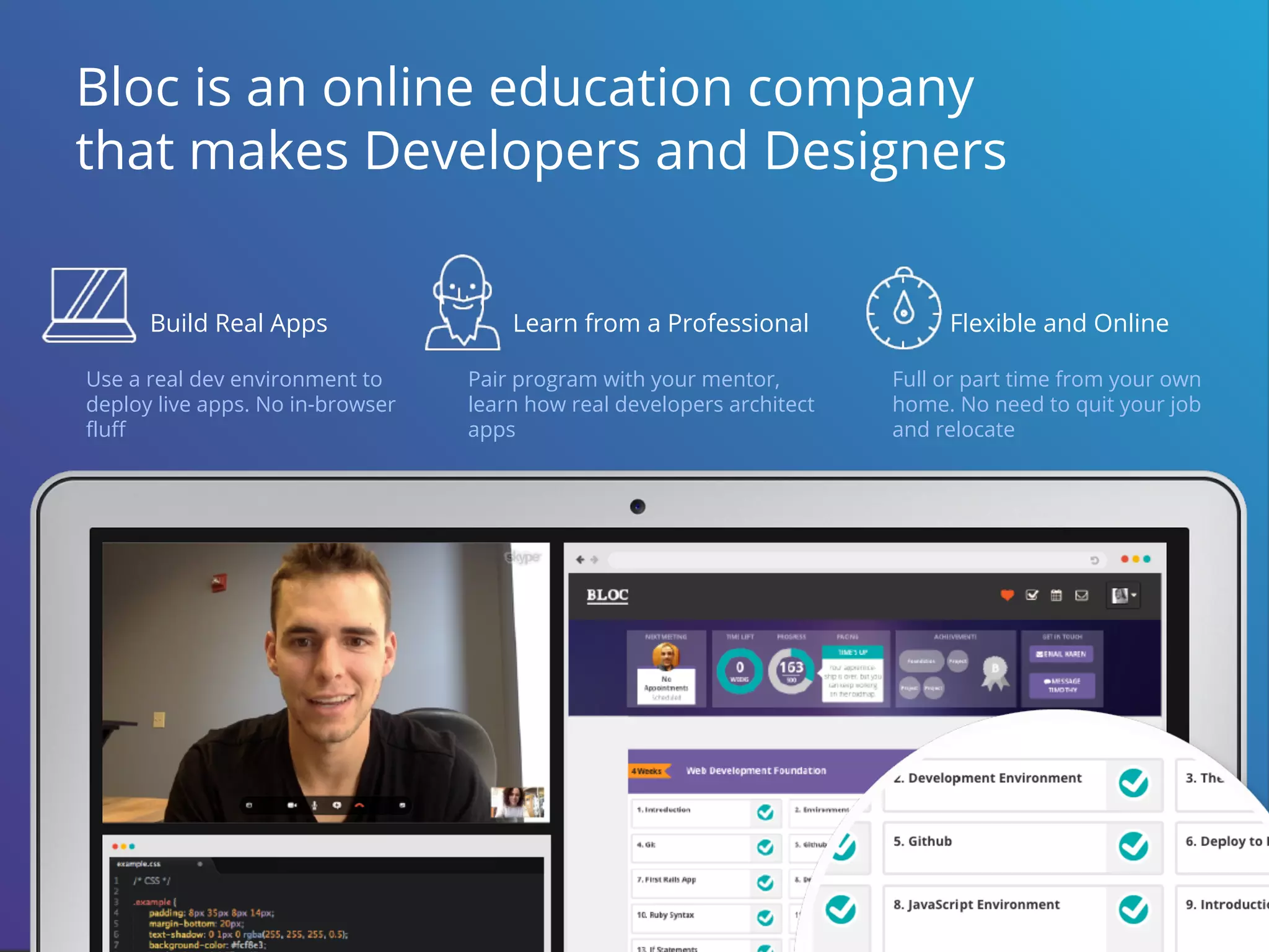 Build Real Apps
Use a real dev environment to
deploy live apps. No in-browser
fluff
Flexible and Online
Full or part time from your own
home. No need to quit your job
and relocate
Learn from a Professional
Pair program with your mentor,
learn how real developers architect
apps
Bloc is an online education company
that makes Developers and Designers
 