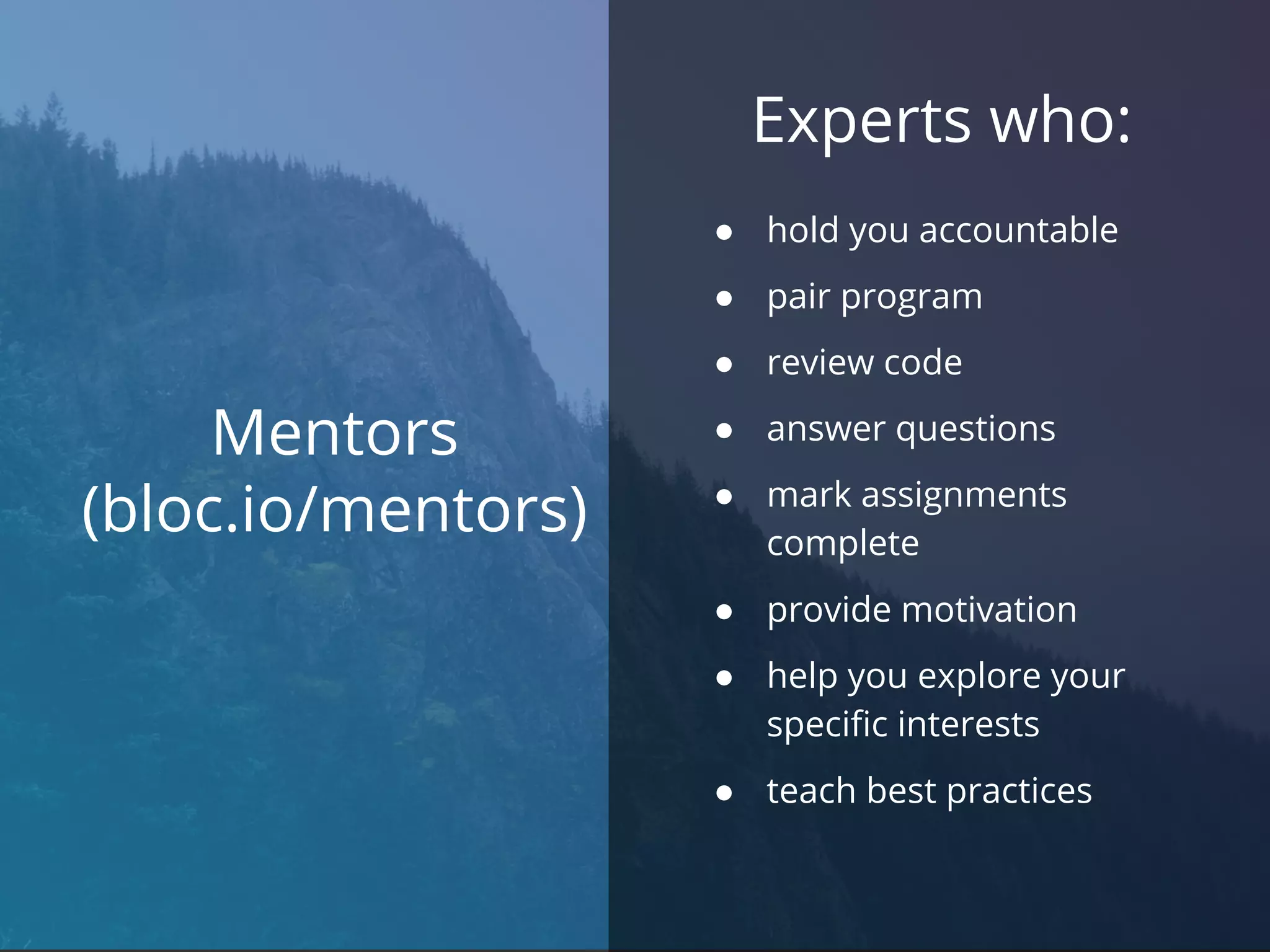 Mentors
(bloc.io/mentors)
Experts who:
● hold you accountable
● pair program
● review code
● answer questions
● mark assignments
complete
● provide motivation
● help you explore your
specific interests
● teach best practices
 