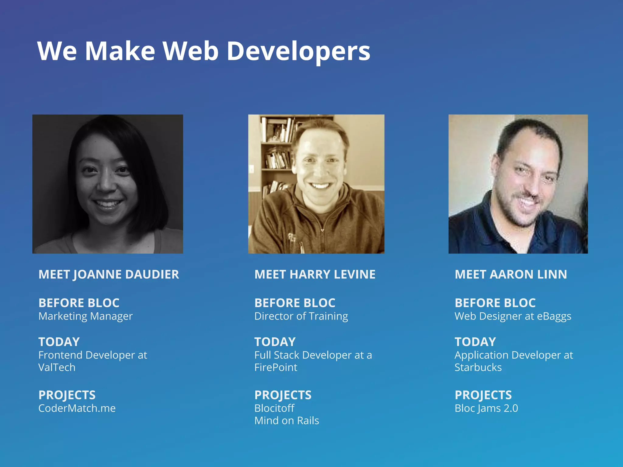 We Make Web Developers
MEET JOANNE DAUDIER
BEFORE BLOC
Marketing Manager
TODAY
Frontend Developer at
ValTech
PROJECTS
CoderMatch.me
MEET HARRY LEVINE
BEFORE BLOC
Director of Training
TODAY
Full Stack Developer at a
FirePoint
PROJECTS
Blocitoff
Mind on Rails
MEET AARON LINN
BEFORE BLOC
Web Designer at eBaggs
TODAY
Application Developer at
Starbucks
PROJECTS
Bloc Jams 2.0
 