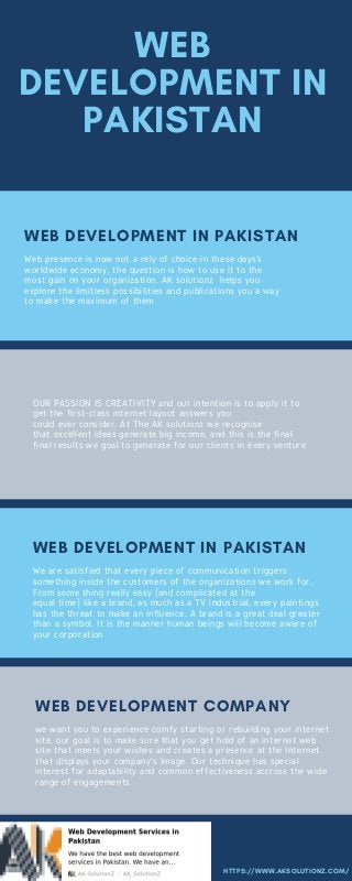 WEB
DEVELOPMENT IN
PAKISTAN
Web presence is now not a rely of choice in these days’s
worldwide economy, the question is how to use it to the
most gain on your organization. AK solutionz  helps you
explore the limitless possibilities and publications you a way
to make the maximum of them
WEB DEVELOPMENT IN PAKISTAN
HTTPS://WWW.AKSOLUTIONZ.COM/
OUR PASSION IS CREATIVITY and our intention is to apply it to
get the first-class internet layout answers you
could ever consider. At The AK solutionz we recognise
that excellent ideas generate big income, and this is the final
final results we goal to generate for our clients in every venture
We are satisfied that every piece of communication triggers
something inside the customers of the organizations we work for.
From some thing really easy (and complicated at the
equal time) like a brand, as much as a TV industrial, every paintings
has the threat to make an influence. A brand is a great deal greater
than a symbol. It is the manner human beings will become aware of
your corporation
WEB DEVELOPMENT IN PAKISTAN
we want you to experience comfy starting or rebuilding your internet
site, our goal is to make sure that you get hold of an internet web
site that meets your wishes and creates a presence at the Internet
that displays your company's Image. Our technique has special
interest for adaptability and common effectiveness accross the wide
range of engagements
WEB DEVELOPMENT COMPANY
 