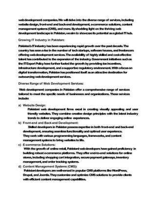 webdevelopmentcompanies.Wewilldelveintothediverserangeof services,including
websitedesign,front-endandback-enddevelopment,e-commercesolutions,content
managementsystems(CMS),andmore.Bysheddinglightonthethrivingweb
developmentlandscapeinPakistan,w
eaimto showcaseitspotentialasaglobalIThub.
Growing IT Industry in Pakistan:
Pakistan'sITindustryhasbeenexperiencingrapidgrowthoverthepastdecade.The
countryhasseenariseinthenumberof techstartups,softwarehouses,andfreelancers
offeringwebdevelopmentservices.Theavailabilityof highlyskilledandcost-effective
talenthascontributedto theexpansionof theindustry
.Governmentinitiativessuchas
theITExportPolicyhavefurtherfueledthegrowthbyprovidingtaxincentives,
infrastructuredevelopment,andasupportiveregulatoryenvironment.Withafocuson
digitaltransformation,Pakistanhaspositioneditself asanattractivedestinationfor
outsourcingwebdevelopmentservices.
Diverse Range of Web Development Services:
Web development companies in Pakistan offer acomprehensive range of services
tailored to meetthe specificneedsof businessesand organizations. Theseservices
include:
a) Website Design:
Pakistani web development firms excel in creating visually appealing and user
friendly websites. They combine creative design principles with the latest industry
trendsto deliverengagingonline experiences.
b) Front-end and Back-end Development:
SkilleddevelopersinPakistanpossessexpertiseinboth front-end andback-end
development,ensuringseamlessfunctionalityandoptimaluserexperience.
Theyworkwithvariousprogramminglanguages,frameworks,andcontent
managementsystemsto bringwebsitestolife.
c) E-commerce Solutions:
Withthegrowthof onlineretail,Pakistaniwebdevelopershavegainedproficiency in
buildingrobuste-commerceplatforms.Theyofferend-to-end solutionsfor online
stores,includingshoppingcartintegration,securepaymentgateways,inventory
management,andordertrackingsystems.
d) Content Management Systems (CMS):
Pakistanidevelopersarewell-versedinpopularCMSplatformslikeWordPress,
Drupal,andJoomla.TheycustomizeandoptimizeCMSsolutionsto provideclients
withefficientcontentmanagementcapabilities.
 