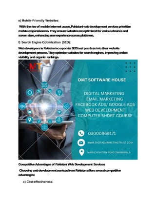 e) Mobile-Friendly Websites:
Withtheriseof mobileinternetusage,Pakistaniwebdevelopmentservicesprioritize
mobileresponsiveness.Theyensurewebsitesareoptimizedfor variousdevicesand
screensizes,enhancinguserexperienceacrossplatforms.
f) Search Engine Optimization (SEO):
WebdevelopersinPakistanincorporateSEObestpracticesintotheirwebsite
developmentprocess.Theyoptimizewebsitesfor searchengines,improvingonline
visibilityandorganic rankings.
CompetitiveAdvantagesof PakistaniWebDevelopment Services:
ChoosingwebdevelopmentservicesfromPakistanoffersseveralcompetitive
advantages:
a) Cost-effectiveness:
 