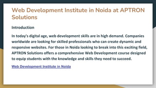 Web Development Institute in Noida at APTRON
Solutions
Introduction
In today's digital age, web development skills are in high demand. Companies
worldwide are looking for skilled professionals who can create dynamic and
responsive websites. For those in Noida looking to break into this exciting field,
APTRON Solutions offers a comprehensive Web Development course designed
to equip students with the knowledge and skills they need to succeed.
Web Development Institute in Noida
 