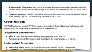 1. State-of-the-Art Infrastructure: Our institute is equipped with the latest technology and tools needed for
effective learning. Students have access to high-speed internet, modern computer labs, and a well-stocked
library.
2. Placement Assistance: We offer robust placement support to our students. Our dedicated placement cell
works tirelessly to connect students with top companies in the industry.
Course Highlights
The Web Development course at APTRON Solutions is meticulously designed to ensure students gain both
theoretical and practical knowledge. Here are some of the key highlights:
Introduction to Web Development
● HTML & CSS: Learn the basics of creating web pages using HTML and CSS.
● JavaScript: Understand the fundamentals of JavaScript, the scripting language of the web.
2. Advanced Web Technologies
● Responsive Design: Master the techniques for creating websites that work on all devices.
● Frameworks: Get hands-on experience with popular frameworks like Bootstrap, Angular, and React.
 