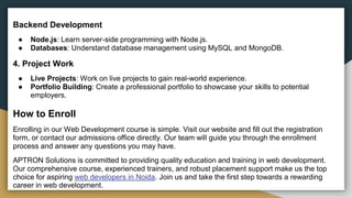 Backend Development
● Node.js: Learn server-side programming with Node.js.
● Databases: Understand database management using MySQL and MongoDB.
4. Project Work
● Live Projects: Work on live projects to gain real-world experience.
● Portfolio Building: Create a professional portfolio to showcase your skills to potential
employers.
How to Enroll
Enrolling in our Web Development course is simple. Visit our website and fill out the registration
form, or contact our admissions office directly. Our team will guide you through the enrollment
process and answer any questions you may have.
APTRON Solutions is committed to providing quality education and training in web development.
Our comprehensive course, experienced trainers, and robust placement support make us the top
choice for aspiring web developers in Noida. Join us and take the first step towards a rewarding
career in web development.
 