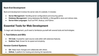 Back-End Development
Back-end development involves the server side of a website. It includes:
● Server Management: Handling server configurations and ensuring uptime.
● Database Management: Using databases like MySQL or MongoDB to store and retrieve data.
● Server-Side Languages: Such as PHP, Node.js, and Python.
Essential Tools for Web Development
To begin web development, you'll need to familiarize yourself with several tools and technologies:
1. Text Editors and IDEs
● VS Code: A powerful, open-source code editor with extensive features.
● Sublime Text: Known for its speed and simplicity.
Version Control Systems
● Git: Helps track changes and collaborate with others.
● GitHub: A platform for hosting and sharing Git repositories.
 