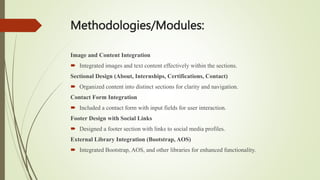 Methodologies/Modules:
Image and Content Integration
 Integrated images and text content effectively within the sections.
Sectional Design (About, Internships, Certifications, Contact)
 Organized content into distinct sections for clarity and navigation.
Contact Form Integration
 Included a contact form with input fields for user interaction.
Footer Design with Social Links
 Designed a footer section with links to social media profiles.
External Library Integration (Bootstrap, AOS)
 Integrated Bootstrap, AOS, and other libraries for enhanced functionality.
 