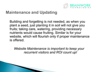 Building and forgetting is not needed, as when you
plant a seed, just planting it in soil will not give you
fruits; taking care, watering, providing necessary
nutrients would cause fruiting. Similar is for your
website, which will flourish only if proper maintenance
is offered.
Website Maintenance is important to keep your
recurrent visitors and ROI count up!
 