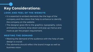 Key Considerations:
LOOK AND FEEL OF THE WEBSITE
• It is essential to embed elements like the logo of the
company and the colors that help to enhance to identify
the company on the website.
• The designer gives life to the graphics, typography, colors,
animations, buttons, drop-down and pop-up menus and
more as per the project requirement.
MEETING THE DEMAND
• Meeting the demand of the audience with the help of web
design is crucial.
• The elements should reflect the brand image as well as
business vision.
 