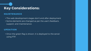 Key Considerations:
MAINTENANCE
• The web development stages don't end after deployment
• Some elements are changed as per the user's feedback,
support, and maintenance.
UPDATION
• Once the green flag is shown, it is deployed to the server
using FTP.
 
