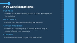 Key Considerations:
PURPOSE
• What is the purpose of the website that the developer will
be building?
OBJECTIVES
• What is the main goal of building the website?
TARGET AUDIENCE
• Is there is a specific group of people that will help in
accomplishing your objectives?
CONTENT
• What type of content do you post on the site?
 