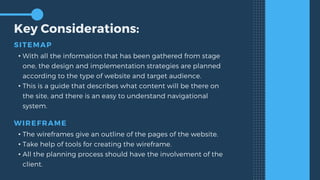 Key Considerations:
SITEMAP
• With all the information that has been gathered from stage
one, the design and implementation strategies are planned
according to the type of website and target audience.
• This is a guide that describes what content will be there on
the site, and there is an easy to understand navigational
system.
WIREFRAME
• The wireframes give an outline of the pages of the website.
• Take help of tools for creating the wireframe.
• All the planning process should have the involvement of the
client.
 