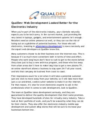 QualDev: Web Development Looked Better for the
Electronics Industry
When you’re part of the electronics industry, your clientele naturally
expects you to be tech savvy. In the current market, just providing the
very latest in laptops, gadgets, and entertainment systems isn't enough.
Retailers need an online presence as well, or they can run the risk of
losing out on a goldmine of potential business. For those who sell
electronics, investing in eCommerce development is now a necessity and
the expert web developers at QualDev know this.
Many customers choose to do their business over the internet now. This is
because it’s so much more convenient both in terms of time and effort.
People who work long hours don’t have to rush to get to the stores before
they close just to buy a new antivirus program, and those who live away
from urban areas don’t have to make long trips to get a new plasma TV.
An online storefront allows a business to stay open 24/7 all year round,
and lets that company do business from coast to coast.
First impressions count for a lot when it will take a potential customer
just one click to move away from your website, so it will take more than
just a cut-and-dried, cookie-cutter website to make it on the internet.
For that reason, it’s wise for even electronics experts to call in the
professionals when it comes to web development, look to QualDev.
The team at QualDev takes development seriously, and they are
guaranteed to deliver the quality development that their name promises.
They have developed hundreds of sites for virtually every industry. Take a
look at their portfolio of work, and you’ll be wowed by what they can do
for their clients. They also offer the electronics industry mobile app
development and custom eBay stores that will be sure to increase your
businesses bottom line.
 