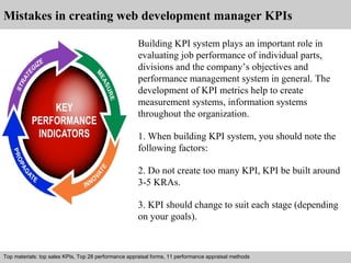 Mistakes in creating web development manager KPIs 
Building KPI system plays an important role in 
evaluating job performance of individual parts, 
divisions and the company’s objectives and 
performance management system in general. The 
development of KPI metrics help to create 
measurement systems, information systems 
throughout the organization. 
1. When building KPI system, you should note the 
following factors: 
2. Do not create too many KPI, KPI be built around 
3-5 KRAs. 
3. KPI should change to suit each stage (depending 
on your goals). 
Top materials: top sales KPIs, Top 28 performance appraisal forms, 11 performance appraisal methods 
Interview questions and answers – free download/ pdf and ppt file 
 