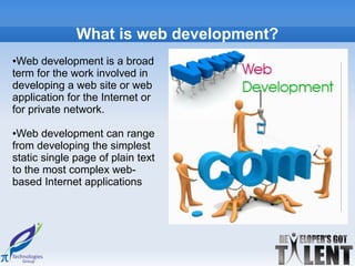 What is web development?
●Web development is a broad
term for the work involved in
developing a web site or web
application for the Internet or
for private network.

●Web development can range
from developing the simplest
static single page of plain text
to the most complex web-
based Internet applications
 