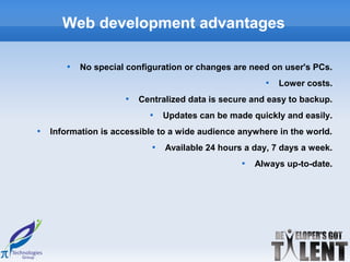 Web development advantages

        
            No special configuration or changes are need on user's PCs.
                                                         
                                                             Lower costs.
                      
                          Centralized data is secure and easy to backup.
                            
                                 Updates can be made quickly and easily.

    Information is accessible to a wide audience anywhere in the world.
                             
                                 Available 24 hours a day, 7 days a week.
                                                   
                                                       Always up-to-date.
 