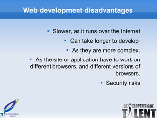 Web development disadvantages

       
           Slower, as it runs over the Internet
               
                       Can take longer to develop
                   
                       As they are more complex.
 
    As the site or application have to work on
 different browsers, and different versions of
                                     browsers.
                                  
                                      Security risks
 