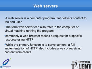 Web servers


 A web server is a computer program that delivers content to
the end user .

 The term web server can also refer to the computer or
virtual machine running the program.

 commonly a web browser makes a request for a specific
resource using HTTP.

 While the primary function is to serve content, a full
implementation of HTTP also includes a way of receiving
content from clients.
 
