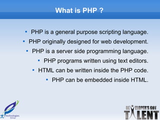 What is PHP ?

    
        PHP is a general purpose scripting language.

        PHP originally designed for web development.
    
         PHP is a server side programming language.
             
                 PHP programs written using text editors.
         
             HTML can be written inside the PHP code.
                 
                     PHP can be embedded inside HTML.
 