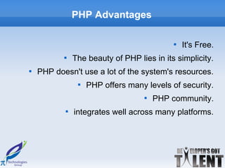 PHP Advantages

                                            
                                                It's Free.
           
               The beauty of PHP lies in its simplicity.

    PHP doesn't use a lot of the system's resources.
                
                    PHP offers many levels of security.
                                    
                                        PHP community.
           
               integrates well across many platforms.
 