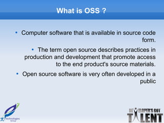 What is OSS ?


    Computer software that is available in source code
                                                  form.
       
         The term open source describes practices in
     production and development that promote access
                 to the end product's source materials.

    Open source software is very often developed in a
                                               public
 