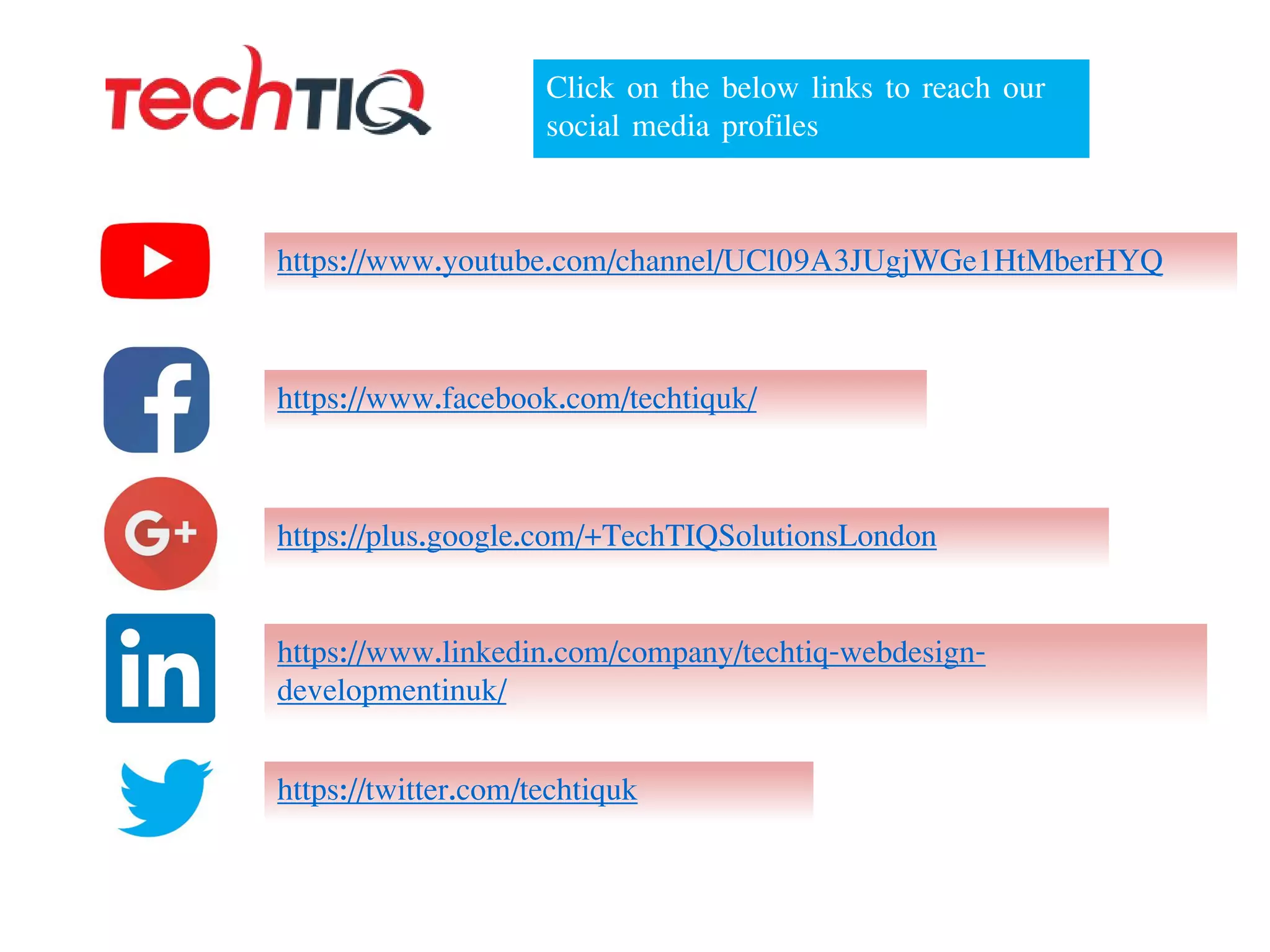 https://www.facebook.com/techtiquk/
https://twitter.com/techtiquk
https://plus.google.com/+TechTIQSolutionsLondon
https://www.youtube.com/channel/UCl09A3JUgjWGe1HtMberHYQ
https://www.linkedin.com/company/techtiq-webdesign-
developmentinuk/
Click on the below links to reach our
social media profiles
 