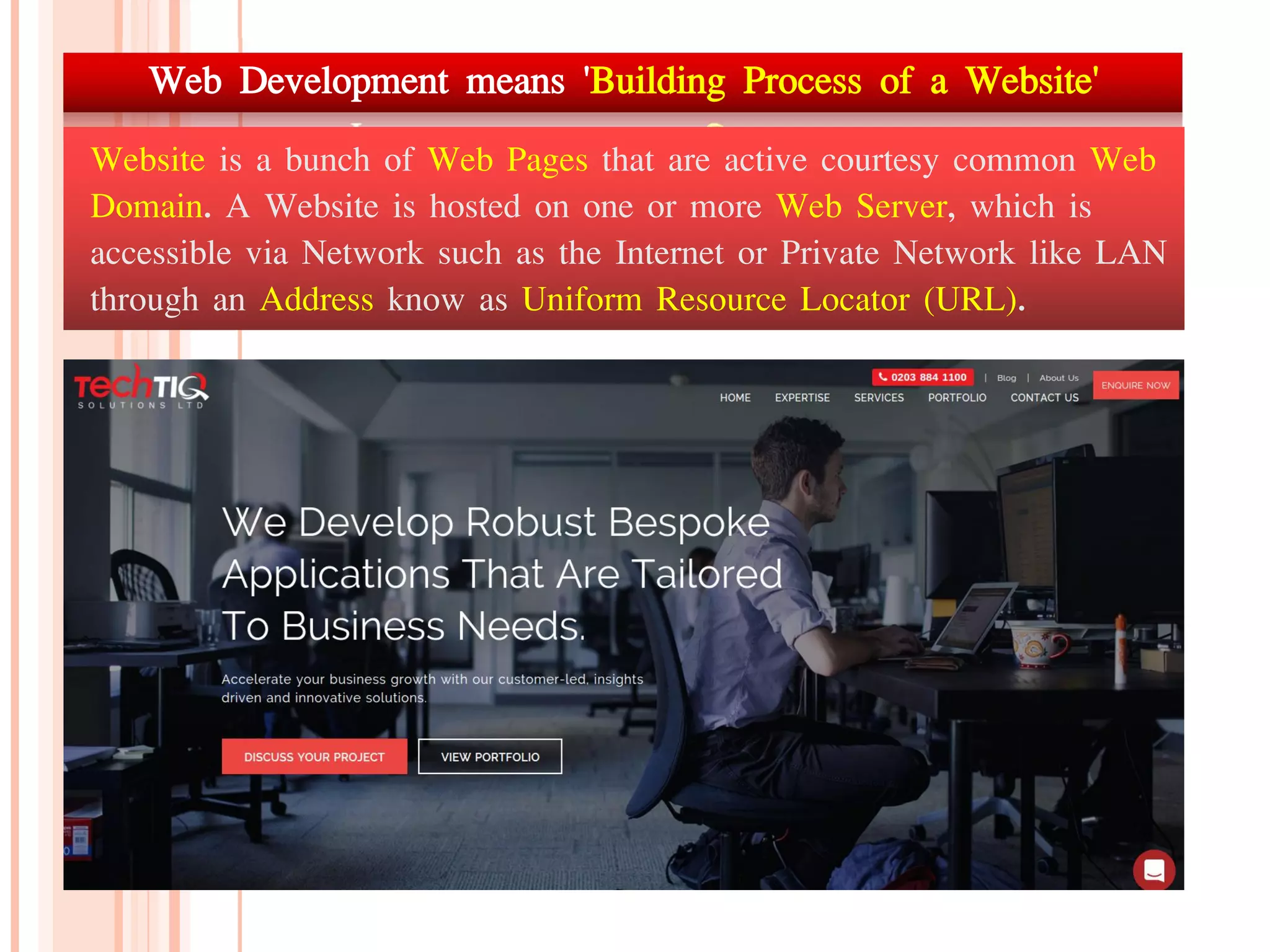 Web Development means 'Building Process of a Website'
Website is a bunch of Web Pages that are active courtesy common Web
Domain. A Website is hosted on one or more Web Server, which is
accessible via Network such as the Internet or Private Network like LAN
through an Address know as Uniform Resource Locator (URL).
 