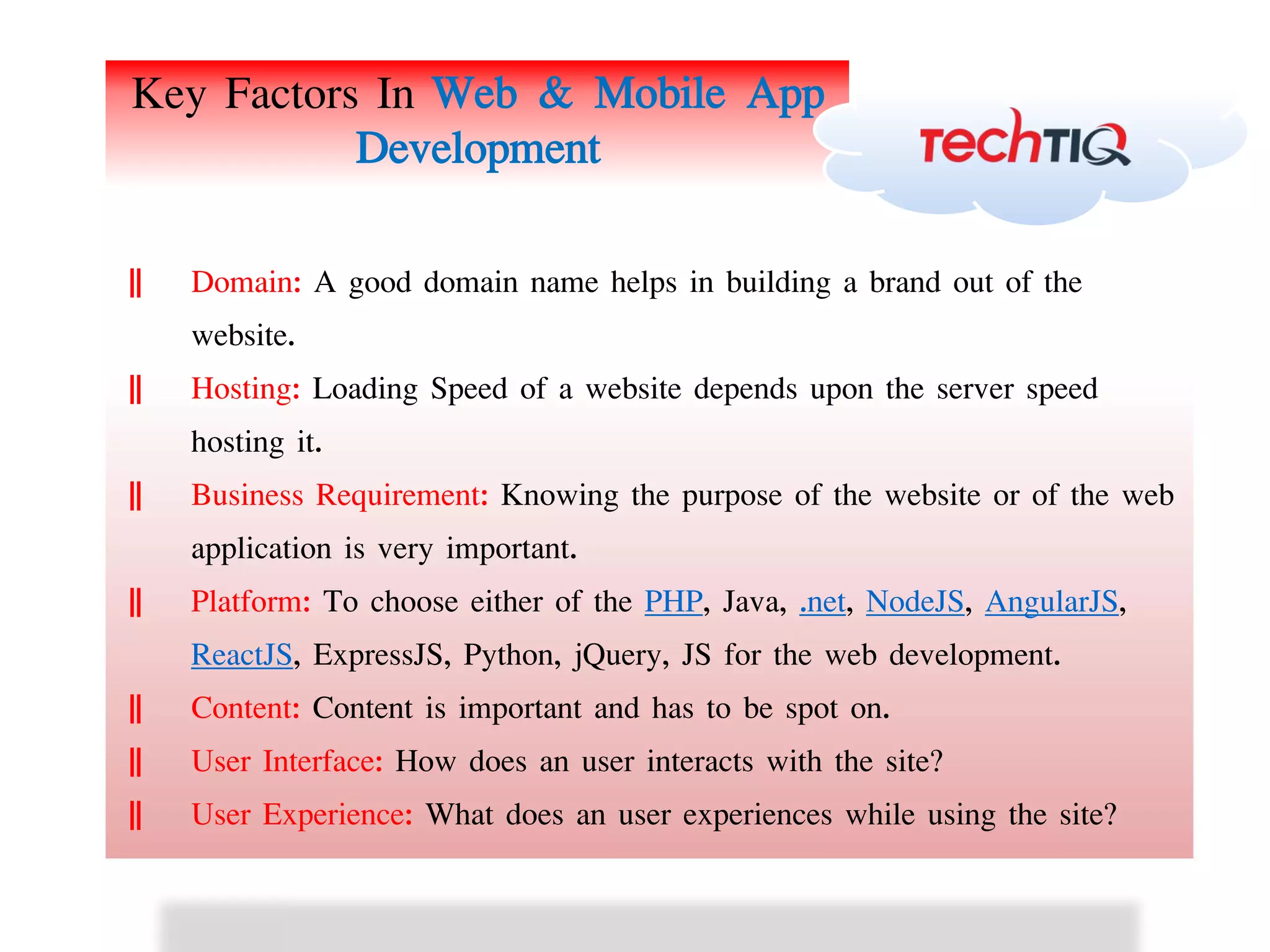 Key Factors In Web & Mobile App
Development
ǁ Domain: A good domain name helps in building a brand out of the
website.
ǁ Hosting: Loading Speed of a website depends upon the server speed
hosting it.
ǁ Business Requirement: Knowing the purpose of the website or of the web
application is very important.
ǁ Platform: To choose either of the PHP, Java, .net, NodeJS, AngularJS,
ReactJS, ExpressJS, Python, jQuery, JS for the web development.
ǁ Content: Content is important and has to be spot on.
ǁ User Interface: How does an user interacts with the site?
ǁ User Experience: What does an user experiences while using the site?
 