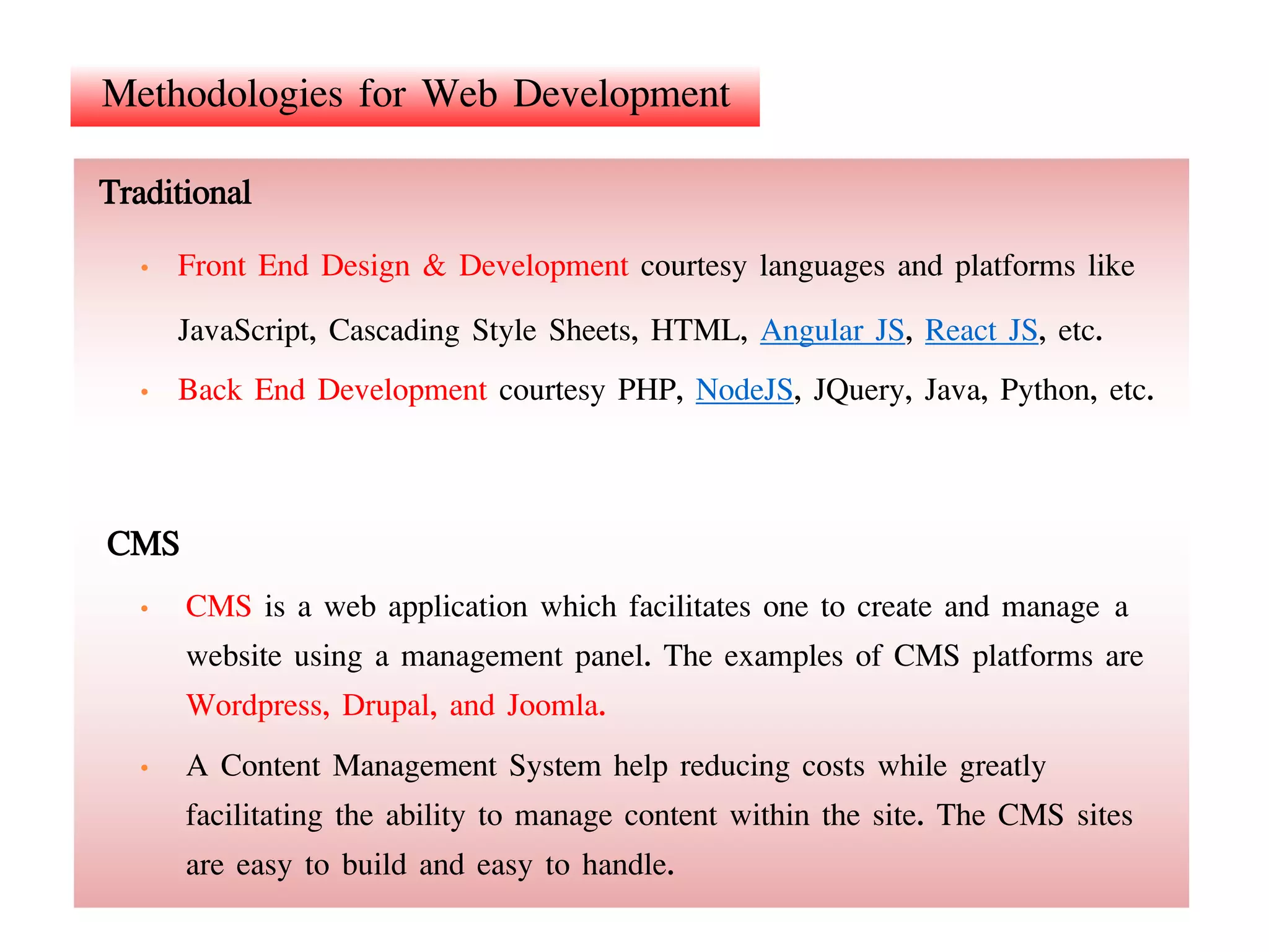 Methodologies for Web Development
CMS
• CMS is a web application which facilitates one to create and manage a
website using a management panel. The examples of CMS platforms are
Wordpress, Drupal, and Joomla.
• A Content Management System help reducing costs while greatly
facilitating the ability to manage content within the site. The CMS sites
are easy to build and easy to handle.
Traditional
• Front End Design & Development courtesy languages and platforms like
JavaScript, Cascading Style Sheets, HTML, Angular JS, React JS, etc.
• Back End Development courtesy PHP, NodeJS, JQuery, Java, Python, etc.
 