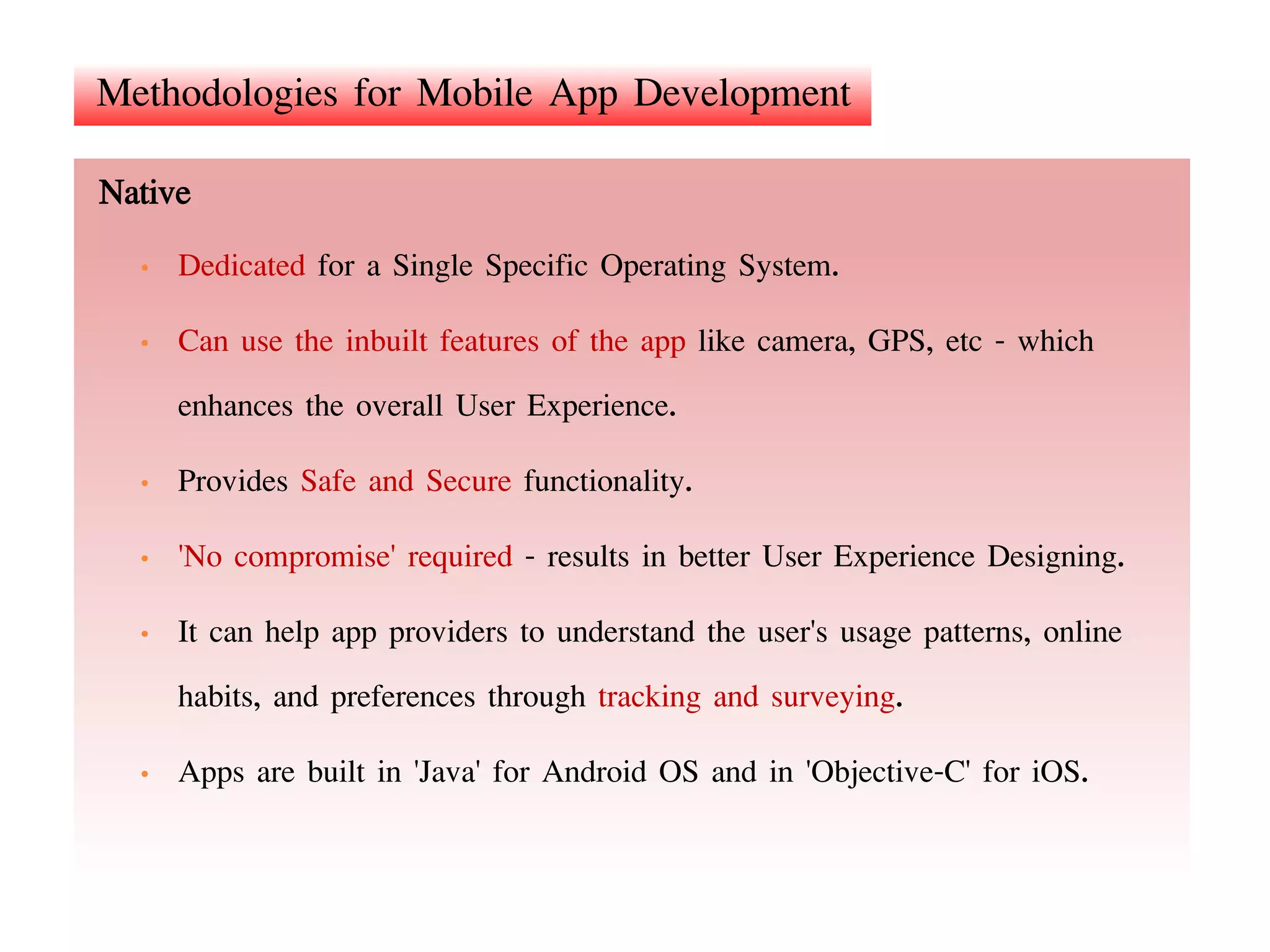 Methodologies for Mobile App Development
Native
• Dedicated for a Single Specific Operating System.
• Can use the inbuilt features of the app like camera, GPS, etc - which
enhances the overall User Experience.
• Provides Safe and Secure functionality.
• 'No compromise' required - results in better User Experience Designing.
• It can help app providers to understand the user's usage patterns, online
habits, and preferences through tracking and surveying.
• Apps are built in 'Java' for Android OS and in 'Objective-C' for iOS.
 