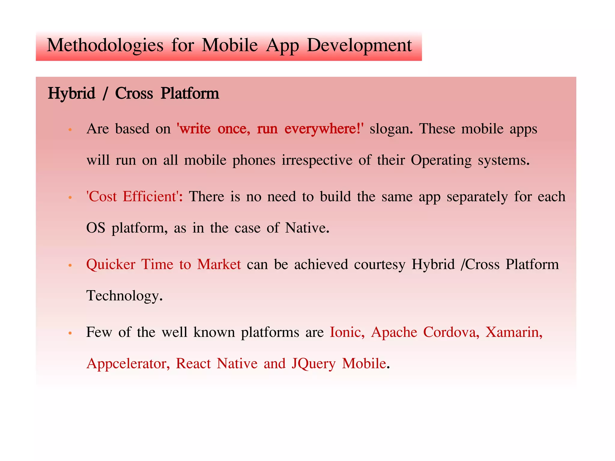 Methodologies for Mobile App Development
Hybrid / Cross Platform
• Are based on 'write once, run everywhere!' slogan. These mobile apps
will run on all mobile phones irrespective of their Operating systems.
• 'Cost Efficient': There is no need to build the same app separately for each
OS platform, as in the case of Native.
• Quicker Time to Market can be achieved courtesy Hybrid /Cross Platform
Technology.
• Few of the well known platforms are Ionic, Apache Cordova, Xamarin,
Appcelerator, React Native and JQuery Mobile.
 