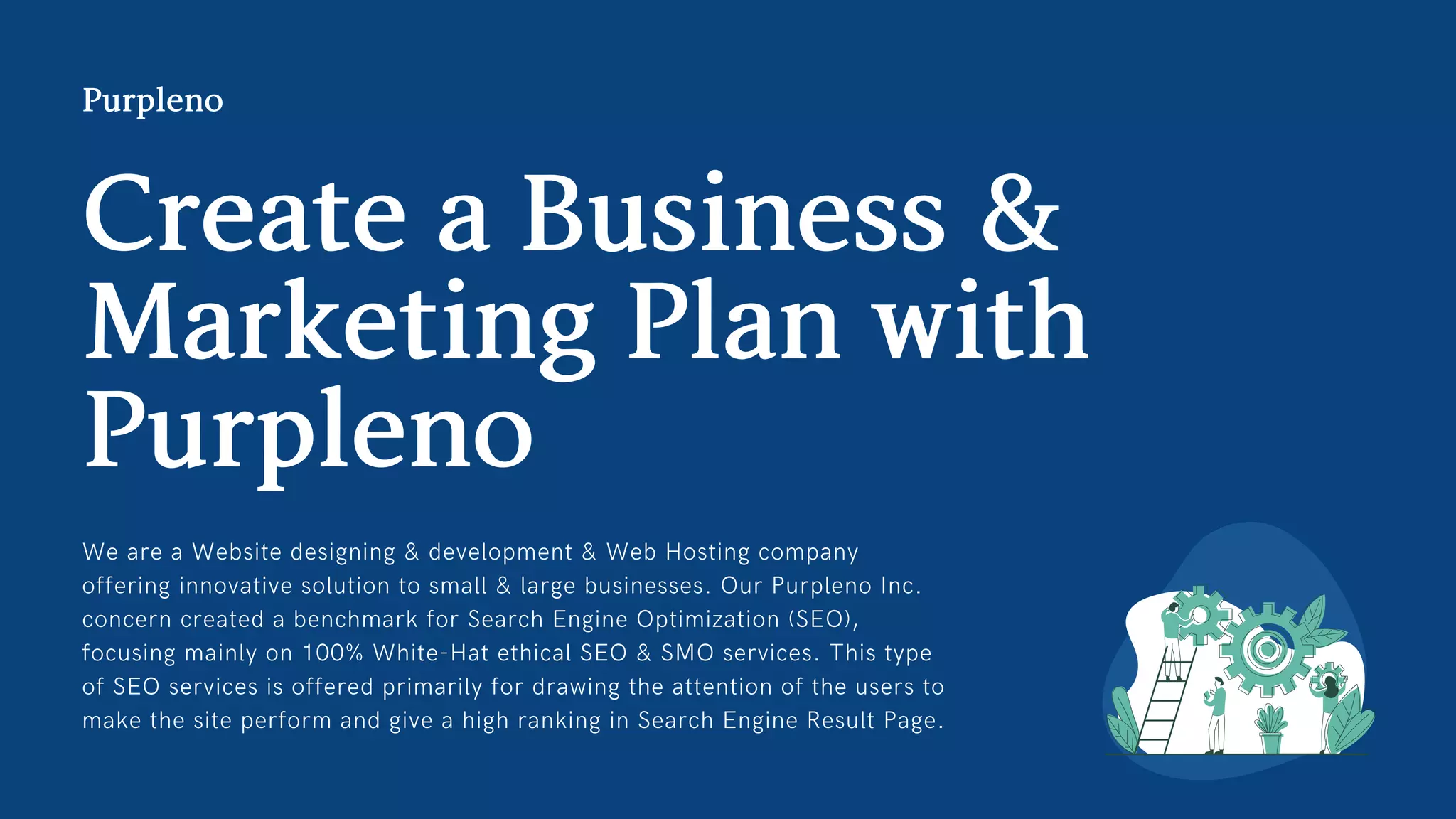We are a Website designing  development  Web Hosting company
offering innovative solution to small  large businesses. Our Purpleno Inc.
concern created a benchmark for Search Engine Optimization (SEO),
focusing mainly on 100% White-Hat ethical SEO  SMO services. This type
of SEO services is offered primarily for drawing the attention of the users to
make the site perform and give a high ranking in Search Engine Result Page.
CreateaBusiness
MarketingPlanwith
Purpleno
Purpleno
 