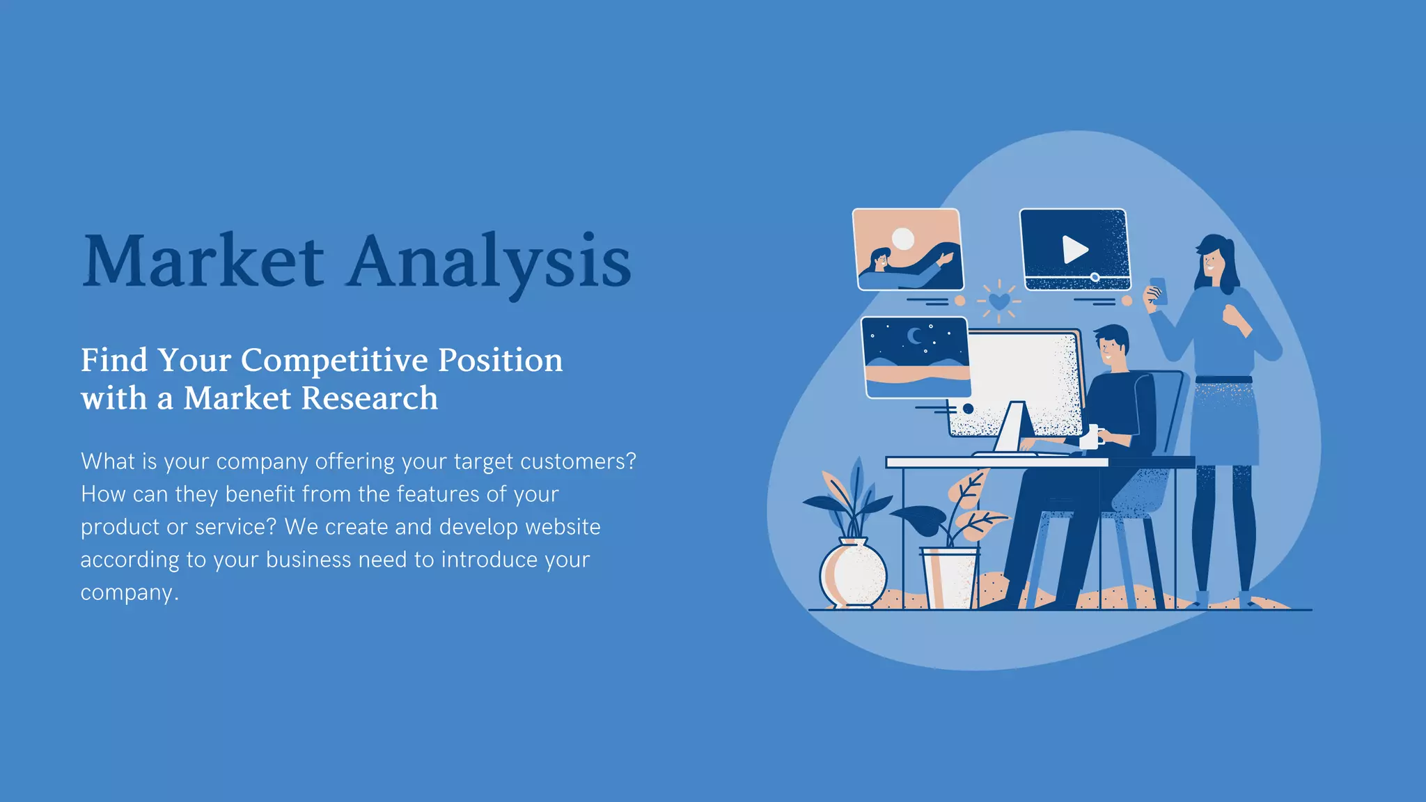 MarketAnalysis
FindYourCompetitivePosition
withaMarketResearch
What is your company offering your target customers?
How can they benefit from the features of your
product or service? We create and develop website
according to your business need to introduce your
company.
 