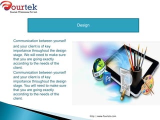 Communication between yourself
and your client is of key
importance throughout the design
stage. We will need to make sure
that you are going exactly
according to the needs of the
client.
Communication between yourself
and your client is of key
importance throughout the design
stage. You will need to make sure
that you are going exactly
according to the needs of the
client.
http://www.fourtek.com
Design
 