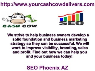 http://www.yourcashcowdelivers.com
We strive to help business owners develop aWe strive to help business owners develop a
solid foundation and business marketingsolid foundation and business marketing
strategy so they can be successful. We willstrategy so they can be successful. We will
work to improve visibility, branding, saleswork to improve visibility, branding, sales
and profit. Find out how we can help youand profit. Find out how we can help you
and your business today!and your business today!
SEO Phoenix AZ
 