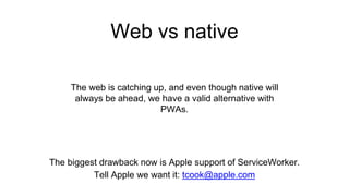 Web vs native
The web is catching up, and even though native will
always be ahead, we have a valid alternative with
PWAs.
The biggest drawback now is Apple support of ServiceWorker.
Tell Apple we want it: tcook@apple.com
 