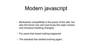 Modern javascript
• Backwards compatibility is the power of the web. but
also the horror (we can’t just bump the major version
and introduce breaking changes)
• For years that meant nothing happened
• The standard has started evolving again…
 