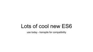 Lots of cool new ES6
use today - transpile for compatibility
 