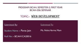 PROGRAM: BCAH, SEMESTER-2, FIRSTYEAR
BCAH-206: SEMINAR
TOPIC:- WEB DEVELOPMENT
Submitted By:
Student Name :- Paras Jain
Roll No :- BCAH1CA20016
Submitted To:
Ms. NishaVerma Mam
 