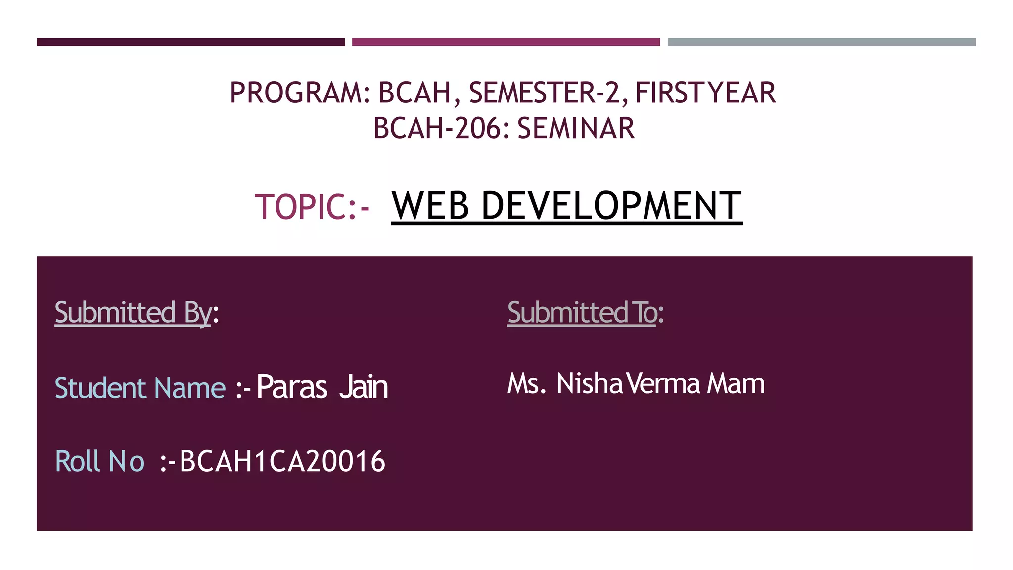 PROGRAM: BCAH, SEMESTER-2,FIRSTYEAR
BCAH-206: SEMINAR
TOPIC:- WEB DEVELOPMENT
Submitted By:
Student Name :-Paras Jain
Roll No :-BCAH1CA20016
SubmittedT
o:
Ms. NishaVerma Mam
 