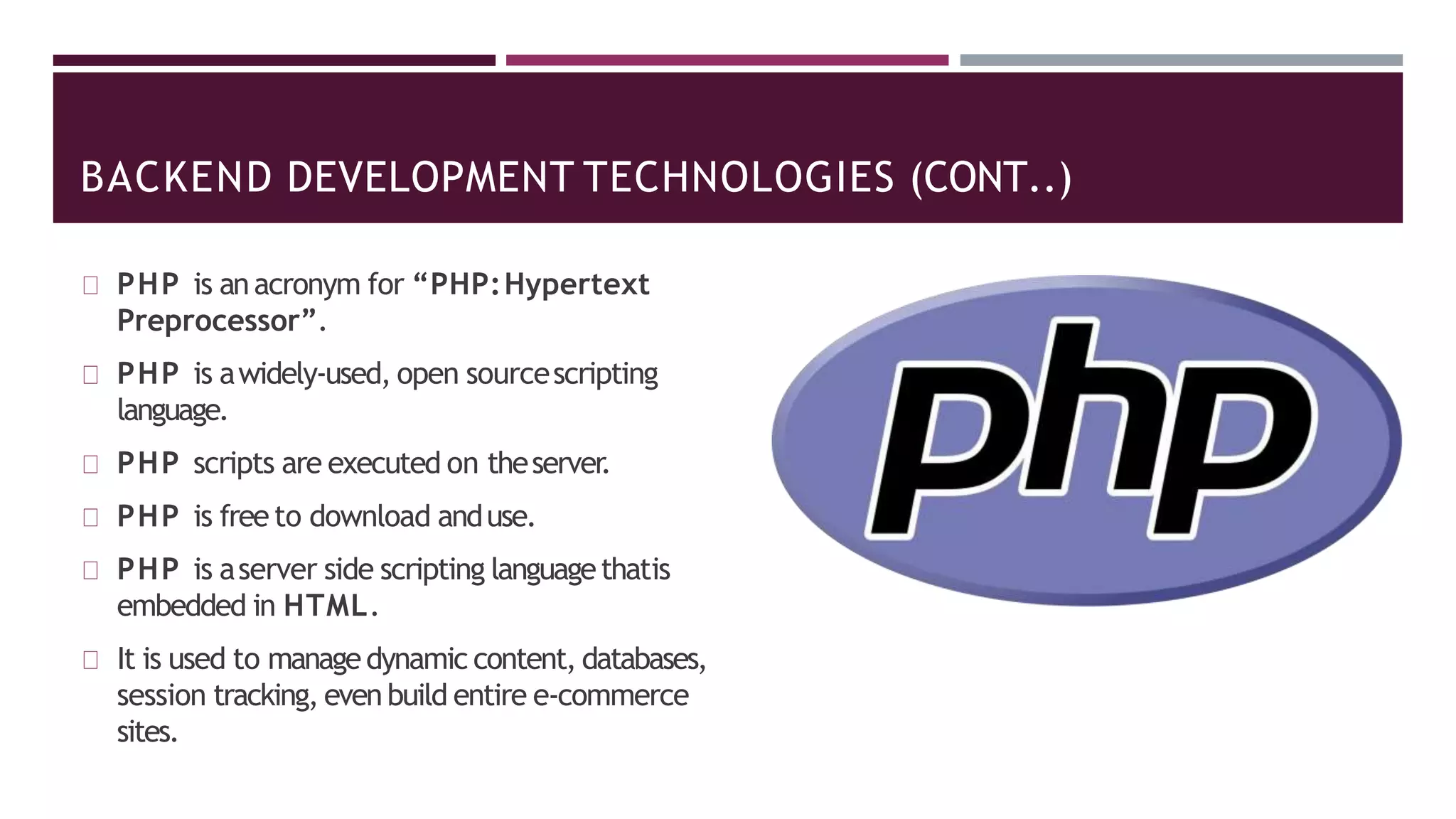 BACKEND DEVELOPMENT TECHNOLOGIES (CONT..)
PHP is anacronym for “PHP:Hypertext
Preprocessor”.
PHP is awidely-used, open sourcescripting
language.
PHP scripts are executed on theserver.
PHP is free to download anduse.
PHP is aserver side scripting languagethatis
embedded in HTML.
It is used to managedynamic content, databases,
session tracking, evenbuild entire e-commerce
sites.
 