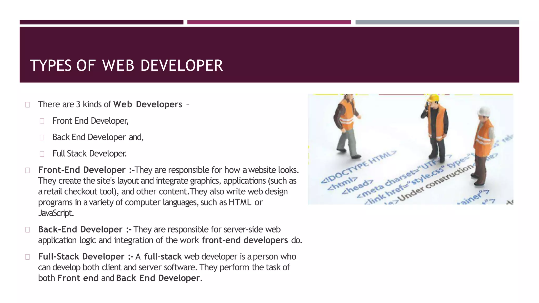 TYPES OF WEB DEVELOPER
There are 3 kinds of Web Developers –
Front End Developer,
Back End Developer and,
Full Stack Developer.
Front-End Developer :-They are responsible for how awebsite looks.
They create the site's layout and integrate graphics, applications (such as
aretail checkout tool), and other content.They also write web design
programs in avariety of computer languages,such as HTML or
JavaScript.
Back-End Developer :- They are responsible for server-side web
application logic and integration of the work front-end developers do.
Full-Stack Developer :- A full-stack web developer is aperson who
can develop both client and server software.They perform the task of
both Front end and Back End Developer.
 