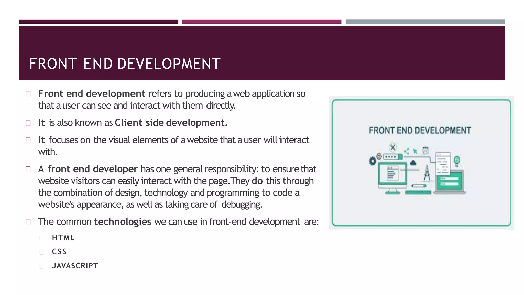 FRONT END DEVELOPMENT
Front end development refers to producing aweb application so
that auser can see and interact with them directly
.
It is also known as Client side development.
It focuses on the visual elements of awebsite that auser willinteract
with.
A front end developer has one general responsibility: to ensurethat
website visitors can easily interact with the page.They do this through
the combination of design,technology and programming to code a
website's appearance, as well as taking care of debugging.
The common technologies we can use in front-end development are:
HTML
CSS
JAVASCRIPT
 
