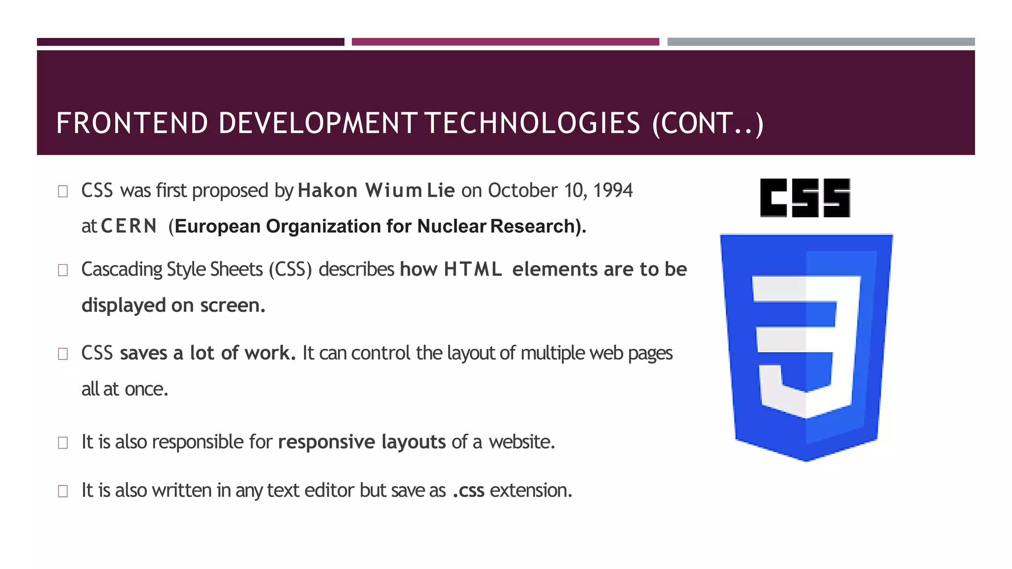 FRONTEND DEVELOPMENT TECHNOLOGIES (CONT..)
CSS was first proposed by Hakon Wium Lie on October 10, 1994
atCERN (European Organization for Nuclear Research).
Cascading Style Sheets (CSS) describes how HTML elements are to be
displayed on screen.
CSS saves a lot of work. It can control the layout of multiple web pages
allat once.
It is also responsible for responsive layouts of a website.
It is also written in any text editor but save as .css extension.
 